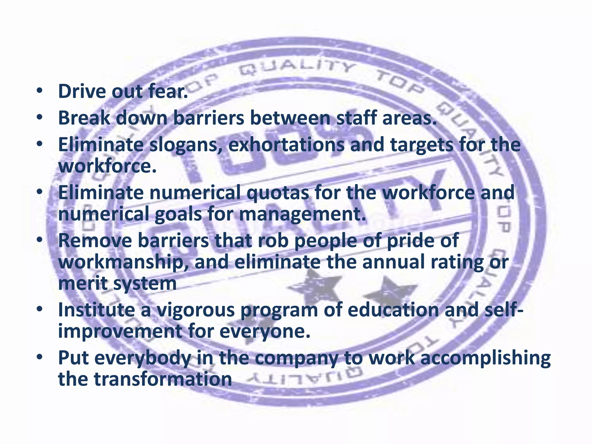• Drive out fear.
• Break down barriers between staff areas.
• Eliminate slogans, exhortations and targets for the
workforce.
• Eliminate numerical quotas for the workforce and
numerical goals for management.
• Remove barriers that rob people of pride of
workmanship, and eliminate the annual rating or
merit system
• Institute a vigorous program of education and selfimprovement for everyone.
• Put everybody in the company to work accomplishing
the transformation

 