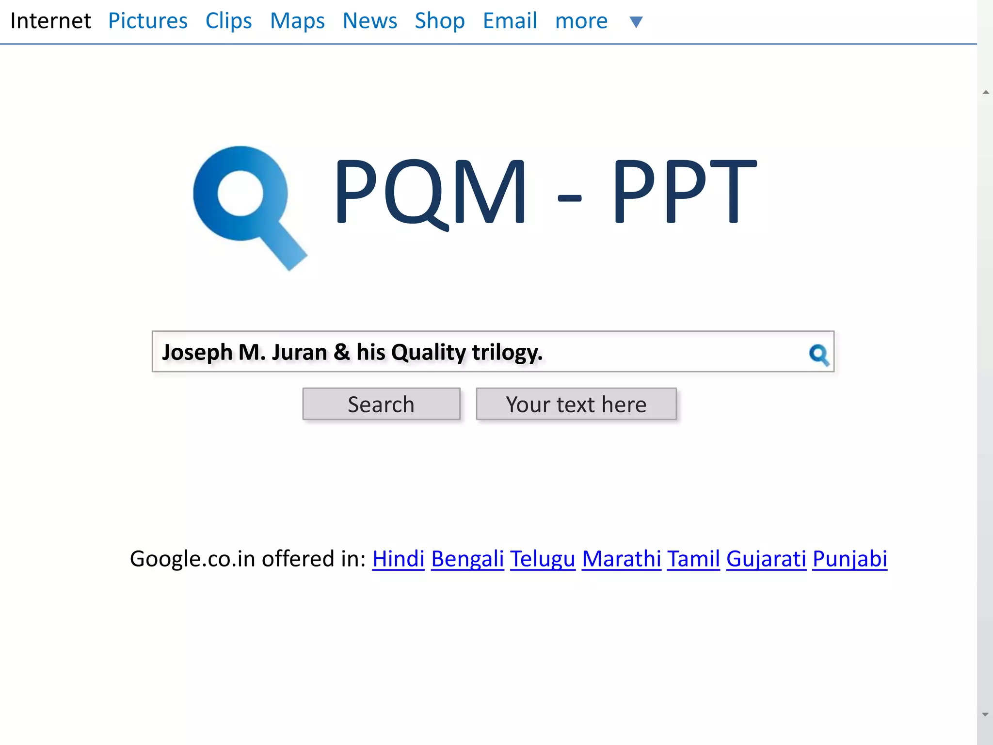 Internet Pictures Clips Maps News Shop Email more

PQM - PPT
Joseph M. Juran & his Quality trilogy.
Search

Your text here

Google.co.in offered in: Hindi Bengali Telugu Marathi Tamil Gujarati Punjabi

 