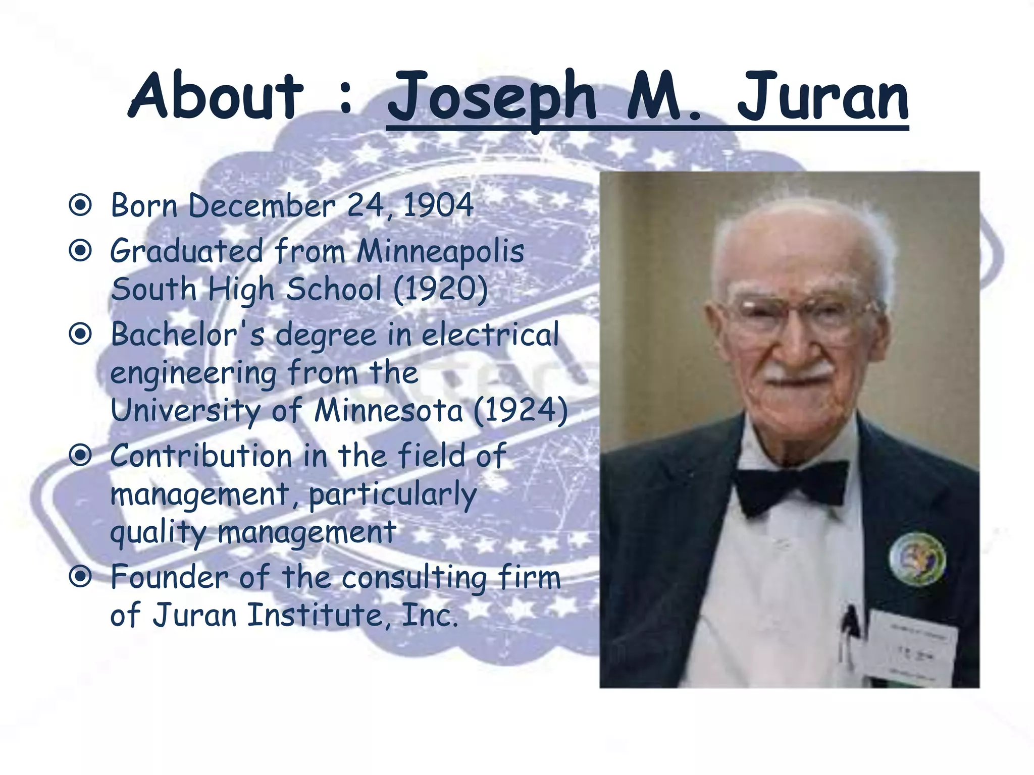 About : Joseph M. Juran
 Born December 24, 1904
 Graduated from Minneapolis
South High School (1920)
 Bachelor's degree in electrical
engineering from the
University of Minnesota (1924)
 Contribution in the field of
management, particularly
quality management
 Founder of the consulting firm
of Juran Institute, Inc.

 