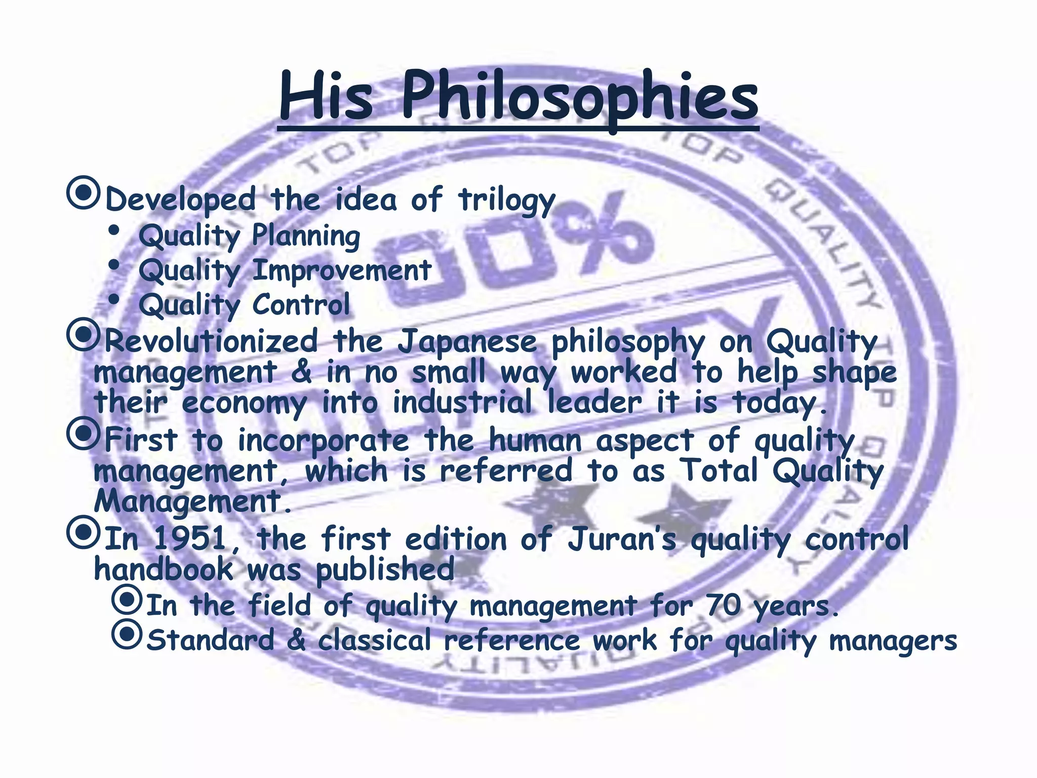 His Philosophies
Developed the idea of trilogy
•
•
•

Quality Planning
Quality Improvement
Quality Control

Revolutionized the Japanese philosophy on Quality

management & in no small way worked to help shape
their economy into industrial leader it is today.
First to incorporate the human aspect of quality
management, which is referred to as Total Quality
Management.
In 1951, the first edition of Juran’s quality control
handbook was published

In the field of quality management for 70 years.
Standard & classical reference work for quality managers

 