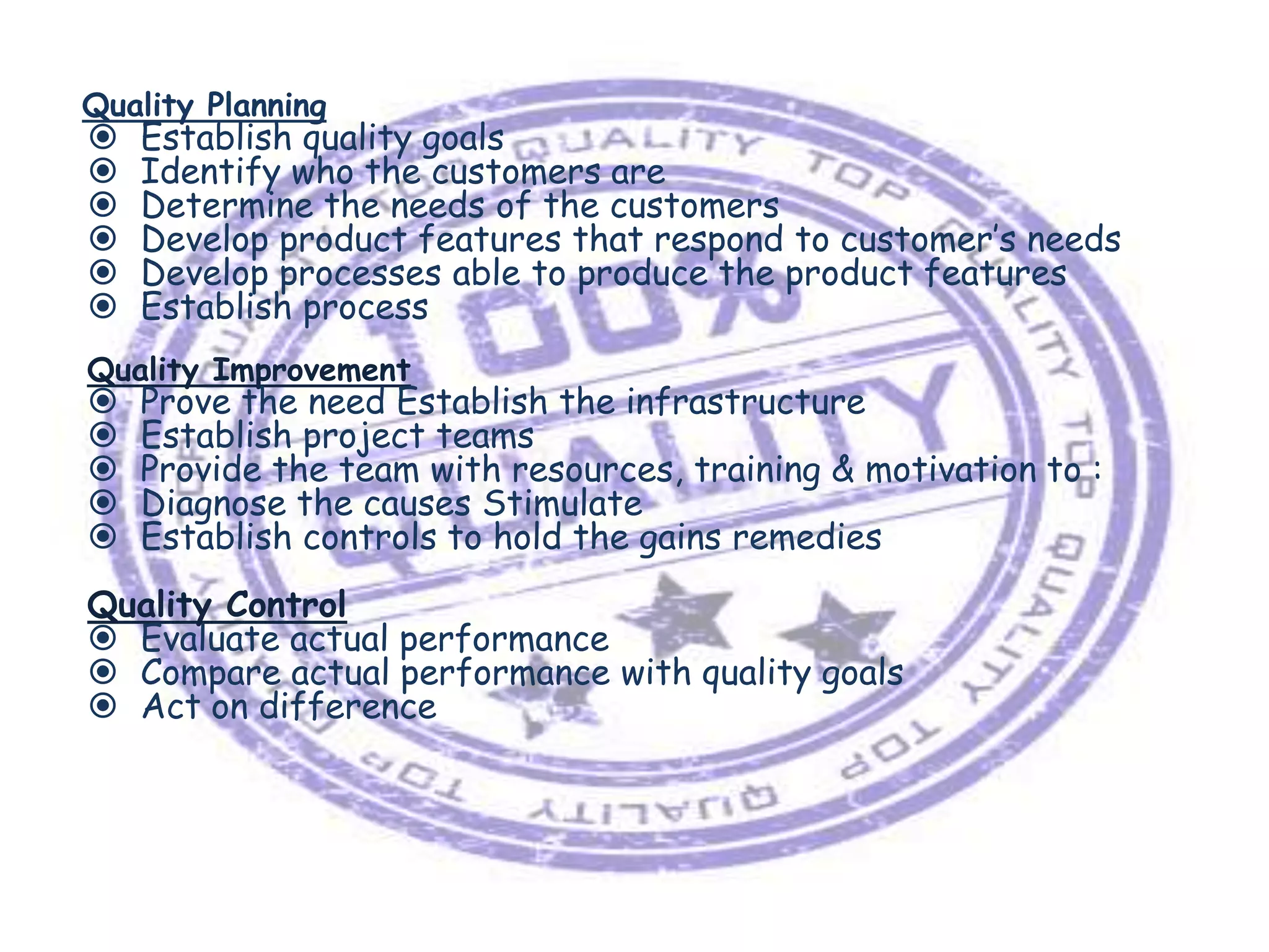 Quality Planning








Establish quality goals
Identify who the customers are
Determine the needs of the customers
Develop product features that respond to customer’s needs
Develop processes able to produce the product features
Establish process

Quality Improvement







Prove the need Establish the infrastructure
Establish project teams
Provide the team with resources, training & motivation to :
Diagnose the causes Stimulate
Establish controls to hold the gains remedies

Quality Control
 Evaluate actual performance
 Compare actual performance with quality goals
 Act on difference

 