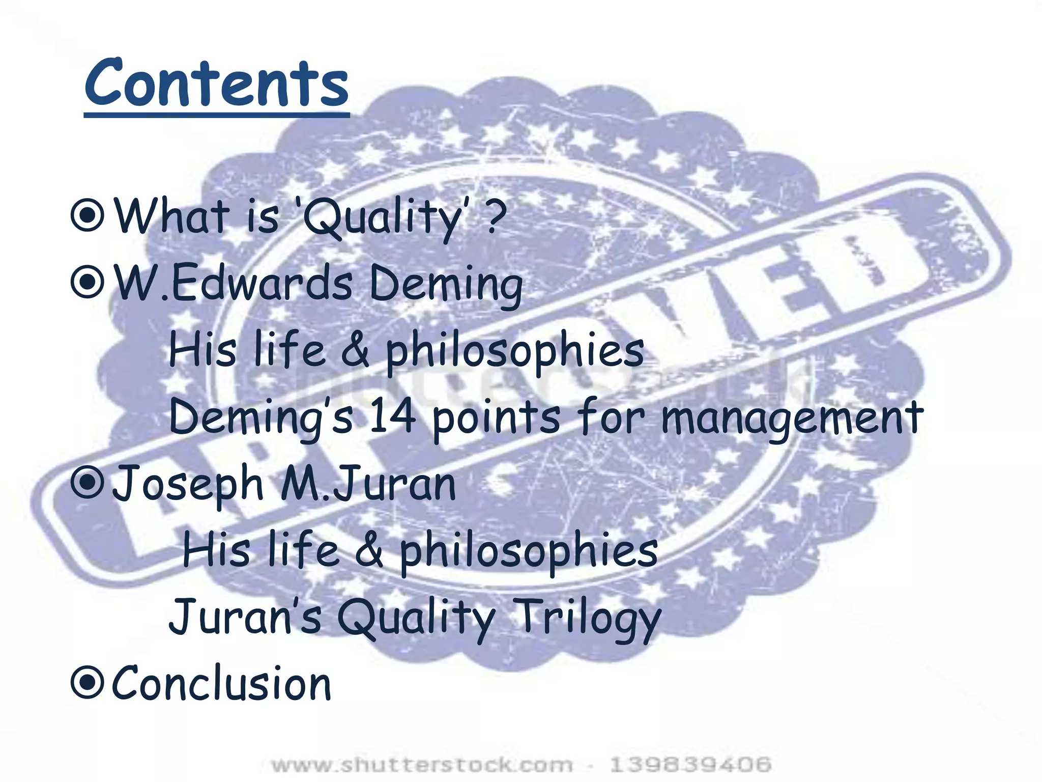 Contents
What is ‘Quality’ ?
W.Edwards Deming
His life & philosophies
Deming’s 14 points for management
Joseph M.Juran
His life & philosophies
Juran’s Quality Trilogy
Conclusion

 