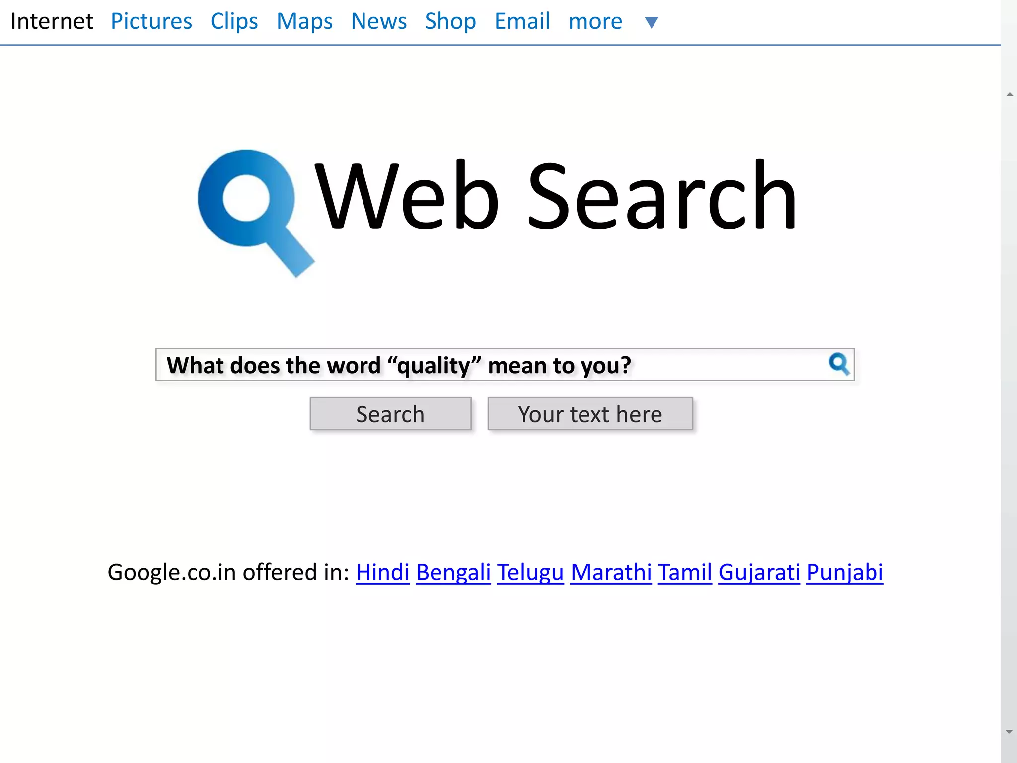 Internet Pictures Clips Maps News Shop Email more

Web Search
What does the word “quality” mean to you?
Search

Your text here

Google.co.in offered in: Hindi Bengali Telugu Marathi Tamil Gujarati Punjabi

 
