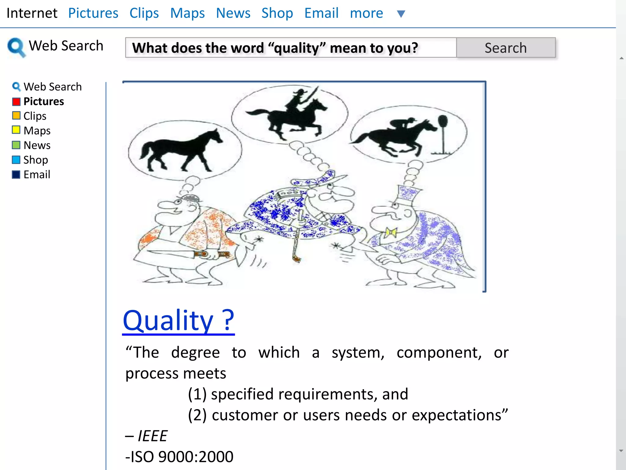 Internet Pictures Clips Maps News Shop Email more
Web Search
Web Search
Pictures
Clips
Maps
News
Shop
Email

What does the word “quality” mean to you?

Search

Insert Your Picture

Quality ?
“The degree to which a system, component, or
process meets
(1) specified requirements, and
(2) customer or users needs or expectations”
– IEEE
-ISO 9000:2000

 
