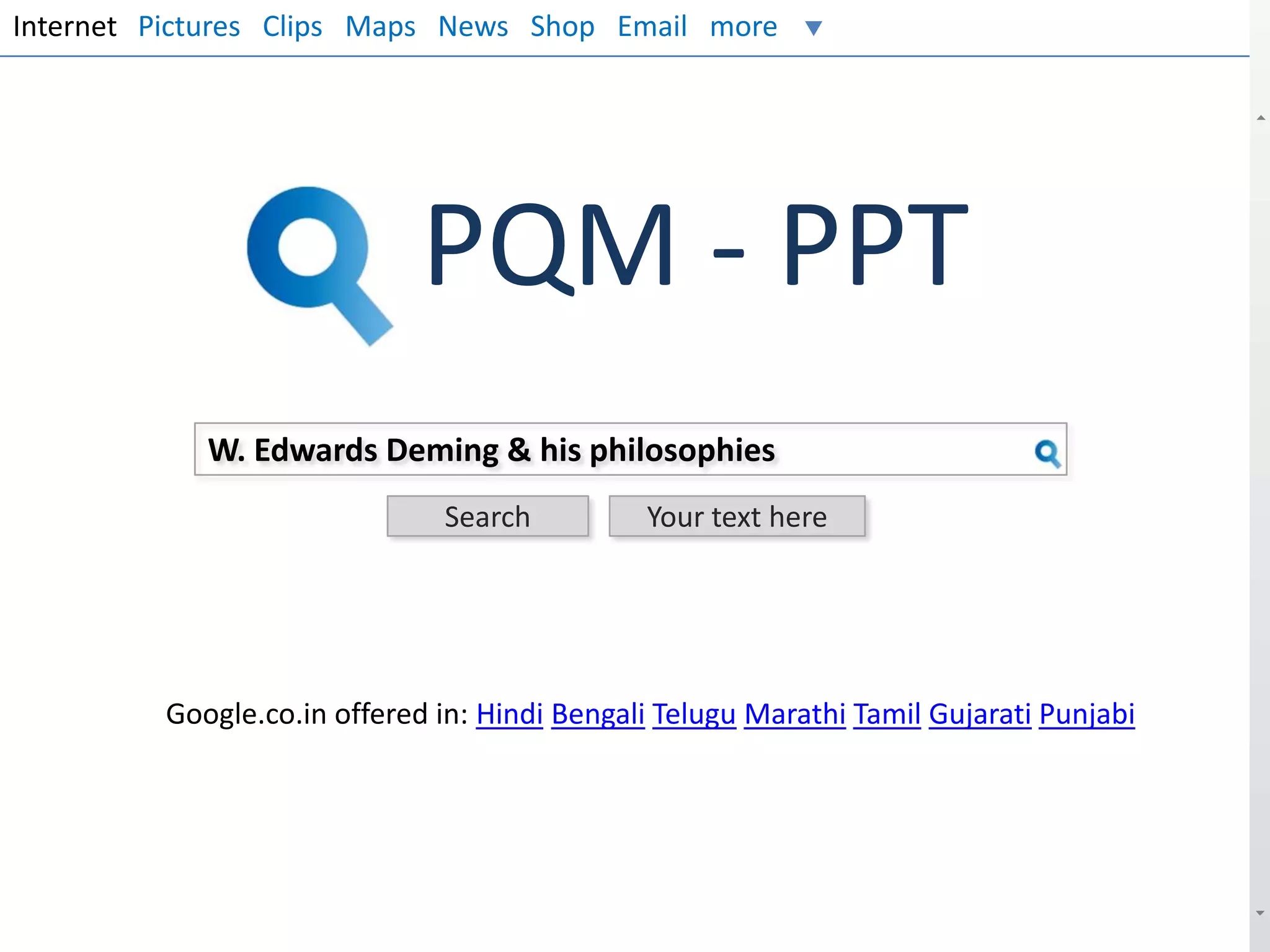 Internet Pictures Clips Maps News Shop Email more

PQM - PPT
W. Edwards Deming & his philosophies
Search

Your text here

Google.co.in offered in: Hindi Bengali Telugu Marathi Tamil Gujarati Punjabi

 