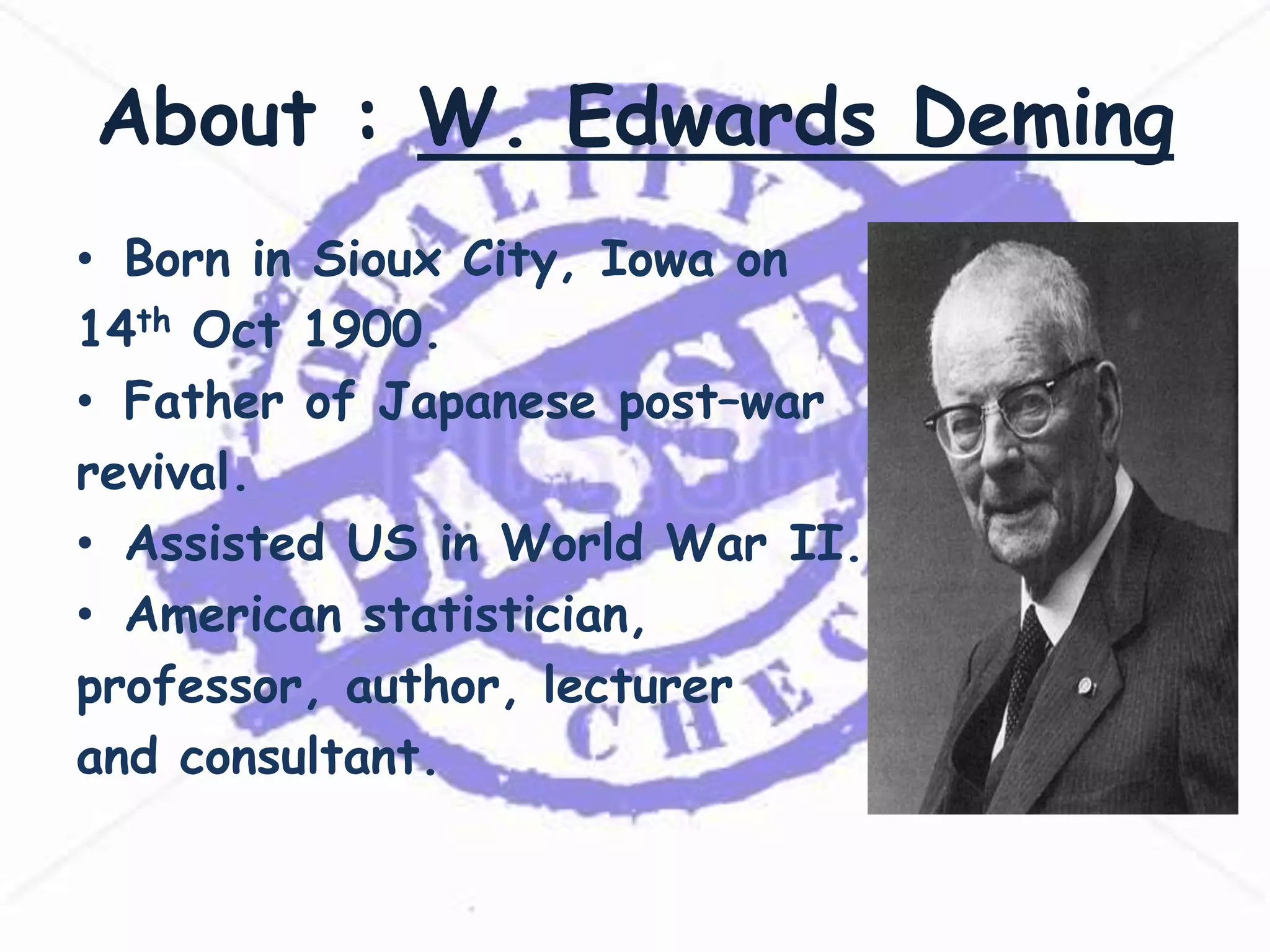 About : W. Edwards Deming
• Born in Sioux City, Iowa on
14th Oct 1900.
• Father of Japanese post–war
revival.
• Assisted US in World War II.
• American statistician,
professor, author, lecturer
and consultant.

 