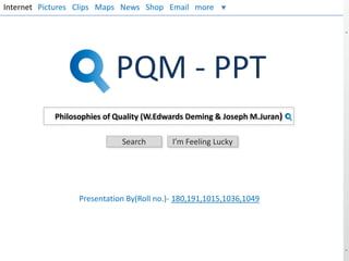 Internet Pictures Clips Maps News Shop Email more

PQM - PPT
Philosophies of Quality (W.Edwards Deming & Joseph M.Juran)
Search

I’m Feeling Lucky

Presentation By(Roll no.)- 180,191,1015,1036,1049

 