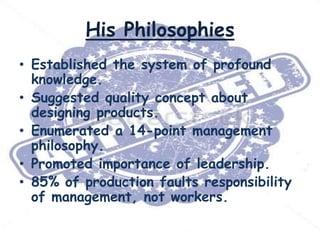 His Philosophies
• Established the system of profound
knowledge.
• Suggested quality concept about
designing products.
• Enumerated a 14-point management
philosophy.
• Promoted importance of leadership.
• 85% of production faults responsibility
of management, not workers.

 