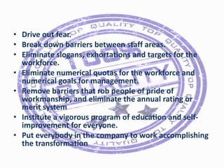 • Drive out fear.
• Break down barriers between staff areas.
• Eliminate slogans, exhortations and targets for the
workforce.
• Eliminate numerical quotas for the workforce and
numerical goals for management.
• Remove barriers that rob people of pride of
workmanship, and eliminate the annual rating or
merit system
• Institute a vigorous program of education and selfimprovement for everyone.
• Put everybody in the company to work accomplishing
the transformation

 