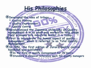 His Philosophies
Developed the idea of trilogy
•
•
•

Quality Planning
Quality Improvement
Quality Control

Revolutionized the Japanese philosophy on Quality

management & in no small way worked to help shape
their economy into industrial leader it is today.
First to incorporate the human aspect of quality
management, which is referred to as Total Quality
Management.
In 1951, the first edition of Juran’s quality control
handbook was published

In the field of quality management for 70 years.
Standard & classical reference work for quality managers

 
