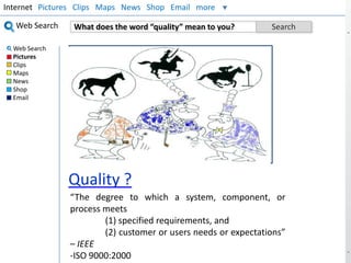 Internet Pictures Clips Maps News Shop Email more
Web Search
Web Search
Pictures
Clips
Maps
News
Shop
Email

What does the word “quality” mean to you?

Search

Insert Your Picture

Quality ?
“The degree to which a system, component, or
process meets
(1) specified requirements, and
(2) customer or users needs or expectations”
– IEEE
-ISO 9000:2000

 