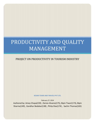 PRODUCTIVITY AND QUALITY
MANAGEMENT
PROJECT ON PRODUCTIVITY IN TOURISM INDUSTRY
KESARI TOURS AND TRAVELS PVT LTD.
February 27, 2014
Authored by: Amey Chopa(159) , Darian Alvares(175), Bipin Tiwari(173), Bipin
Sharma(149) , Gandhar Bedekar(138) , Philip Dias(174) , Sachin Thomas(165)
 