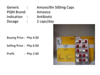 Generic  :  Amoxicillin 500mg Caps PQM Brand:  Amoxico Indication  :  Antibiotic Dosage  :  2 caps/day Buying Price :  Php 4.00 Selling Price :  Php 6.00 Profit    : Php 2.00   