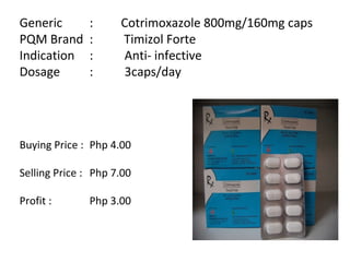 Generic  :  Cotrimoxazole 800mg/160mg caps PQM Brand  :  Timizol Forte Indication  :  Anti- infective Dosage  :  3caps/day Buying Price :  Php 4.00 Selling Price :  Php 7.00 Profit :  Php 3.00 
