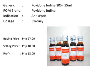 Generic :  Povidone Iodine 10%  15ml PQM Brand:  Povidone Iodine Indication :  Antiseptic Dosage  :  3x/daily Buying Price :  Php 27.00  Selling Price :  Php 40.00 Profit    : Php 13.00   