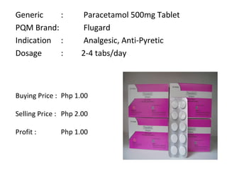 Generic :  Paracetamol 500mg Tablet PQM Brand:  Flugard Indication :  Analgesic, Anti-Pyretic Dosage :  2-4 tabs/day Buying Price :  Php 1.00 Selling Price :  Php 2.00 Profit :  Php 1.00 