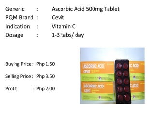 Generic :  Ascorbic Acid 500mg Tablet PQM Brand  :  Cevit Indication :  Vitamin C Dosage :  1-3 tabs/ day Buying Price :  Php 1.50  Selling Price :  Php 3.50 Profit    : Php 2.00 