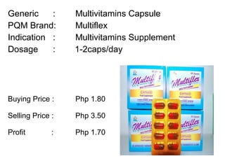 Generic :  Multivitamins Capsule PQM Brand:  Multiflex Indication :  Multivitamins Supplement Dosage :  1-2caps/day Buying Price :  Php 1.80  Selling Price :  Php 3.50 Profit    : Php 1.70 