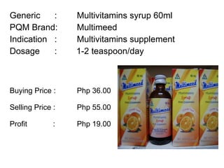 Generic :  Multivitamins syrup 60ml PQM Brand:  Multimeed Indication :  Multivitamins supplement  Dosage :  1-2 teaspoon/day Buying Price :  Php 36.00 Selling Price :  Php 55.00 Profit    : Php 19.00 