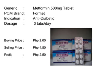 Generic :  Metformin 500mg Tablet PQM Brand:  Formet Indication :  Anti-Diabetic Dosage :  3 tabs/day Buying Price :  Php 2.00 Selling Price :  Php 4.50 Profit    : Php 2.50 