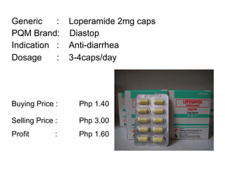 Generic :  Loperamide 2mg caps PQM Brand:  Diastop Indication :  Anti-diarrhea  Dosage :  3-4caps/day   Buying Price :  Php 1.40 Selling Price :  Php 3.00 Profit    : Php 1.60   