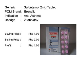 Generic :  Salbutamol 2mg Tablet PQM Brand:  Bronelid Indication :  Anti-Asthma Dosage :  2 tabs/day Buying Price :  Php 1.00 Selling Price :  Php 2.00 Profit    : Php 1.00 