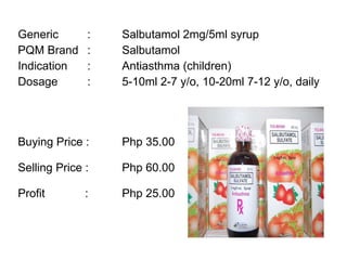 Generic :  Salbutamol 2mg/5ml syrup PQM Brand :  Salbutamol Indication :  Antiasthma (children) Dosage : 5-10ml 2-7 y/o, 10-20ml 7-12 y/o, daily Buying Price :  Php 35.00  Selling Price :  Php 60.00 Profit    : Php 25.00 