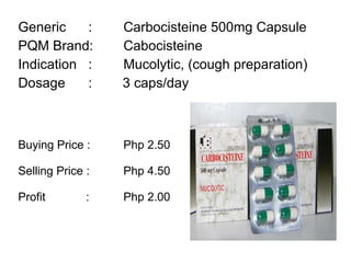Generic :  Carbocisteine 500mg Capsule PQM Brand:  Cabocisteine Indication :  Mucolytic, (cough preparation) Dosage :  3 caps/day Buying Price :  Php 2.50  Selling Price :  Php 4.50 Profit    : Php 2.00 