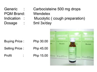 Generic :  Carbocisteine 500 mg drops PQM Brand:  Wendelex Indication :  Mucolytic ( cough preparation) Dosage : 5ml 3x/day  Buying Price :  Php 30.00 Selling Price :  Php 45.00 Profit    : Php 15.00 