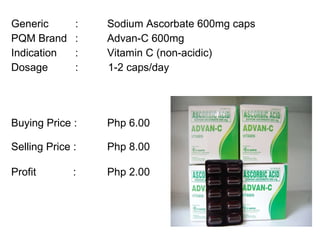 Generic :  Sodium Ascorbate 600mg caps PQM Brand :  Advan-C 600mg Indication :  Vitamin C (non-acidic) Dosage :  1-2 caps/day Buying Price :  Php 6.00  Selling Price :  Php 8.00 Profit   : Php 2.00 