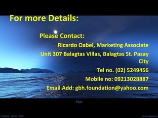 For more Details: Please Contact: Ricardo Oabel, Marketing Associate Unit 307 Balagtas Villas, Balagtas St. Pasay City Tel no. (02) 5249456 Mobile no: 09213028887 Email Add: gbh.foundation@yahoo.com 