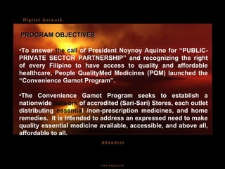 To answer  the call  of President Noynoy Aquino for “PUBLIC-PRIVATE SECTOR PARTNERSHIP” and recognizing the right of every Filipino to have access to quality and affordable healthcare, People QualityMed Medicines (PQM) launched the “Convenience Gamot Program”. The Convenience Gamot Program seeks to establish a nationwide  network  of accredited (Sari-Sari) Stores, each outlet distributing  essentia l /non-prescription medicines, and home remedies.  It is intended to address an expressed need to make quality essential medicine available, accessible, and above all, affordable to all. PROGRAM OBJECTIVES 