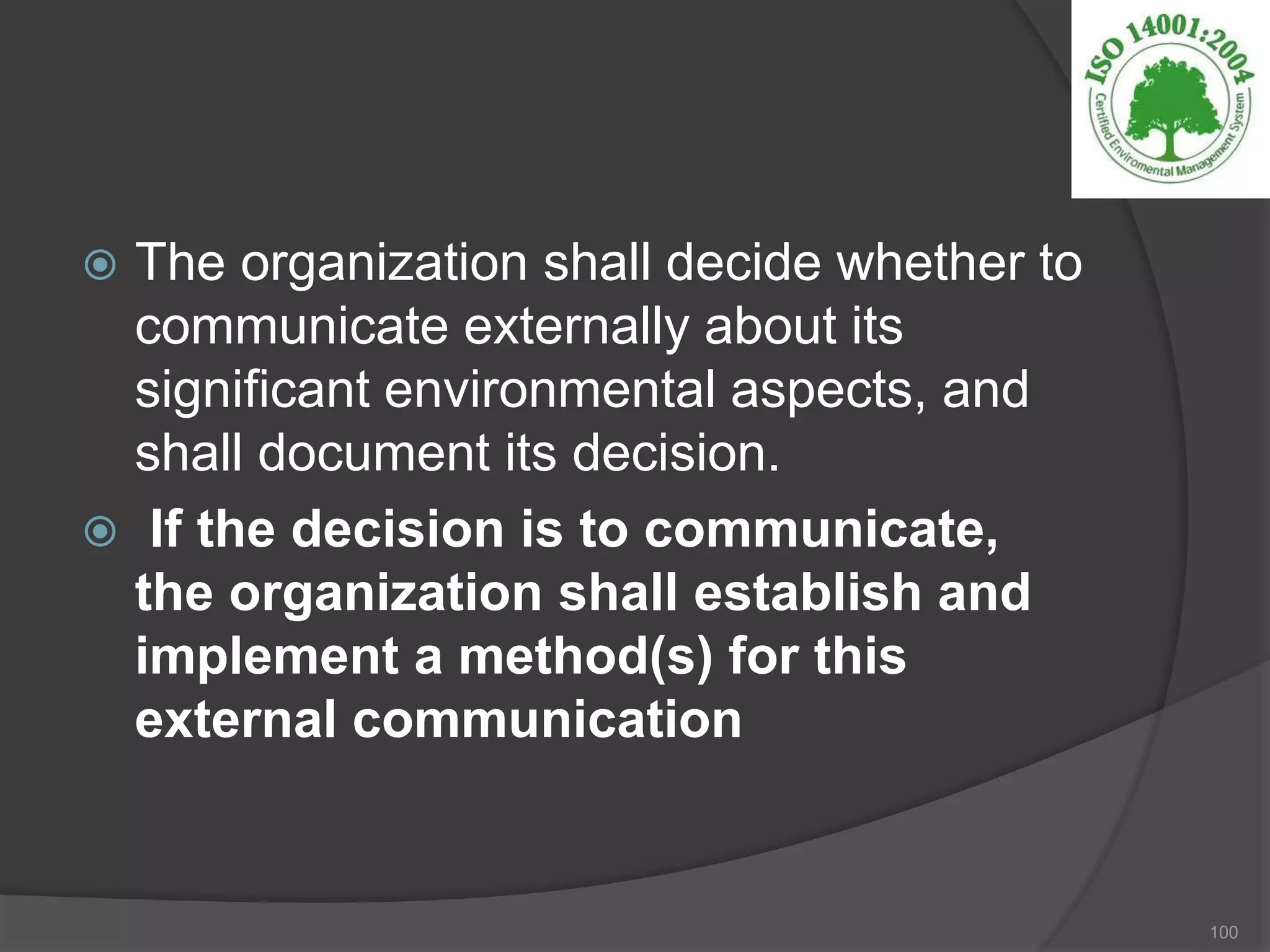  The organization shall decide whether to
communicate externally about its
significant environmental aspects, and
shall document its decision.
 If the decision is to communicate,
the organization shall establish and
implement a method(s) for this
external communication
100
 
