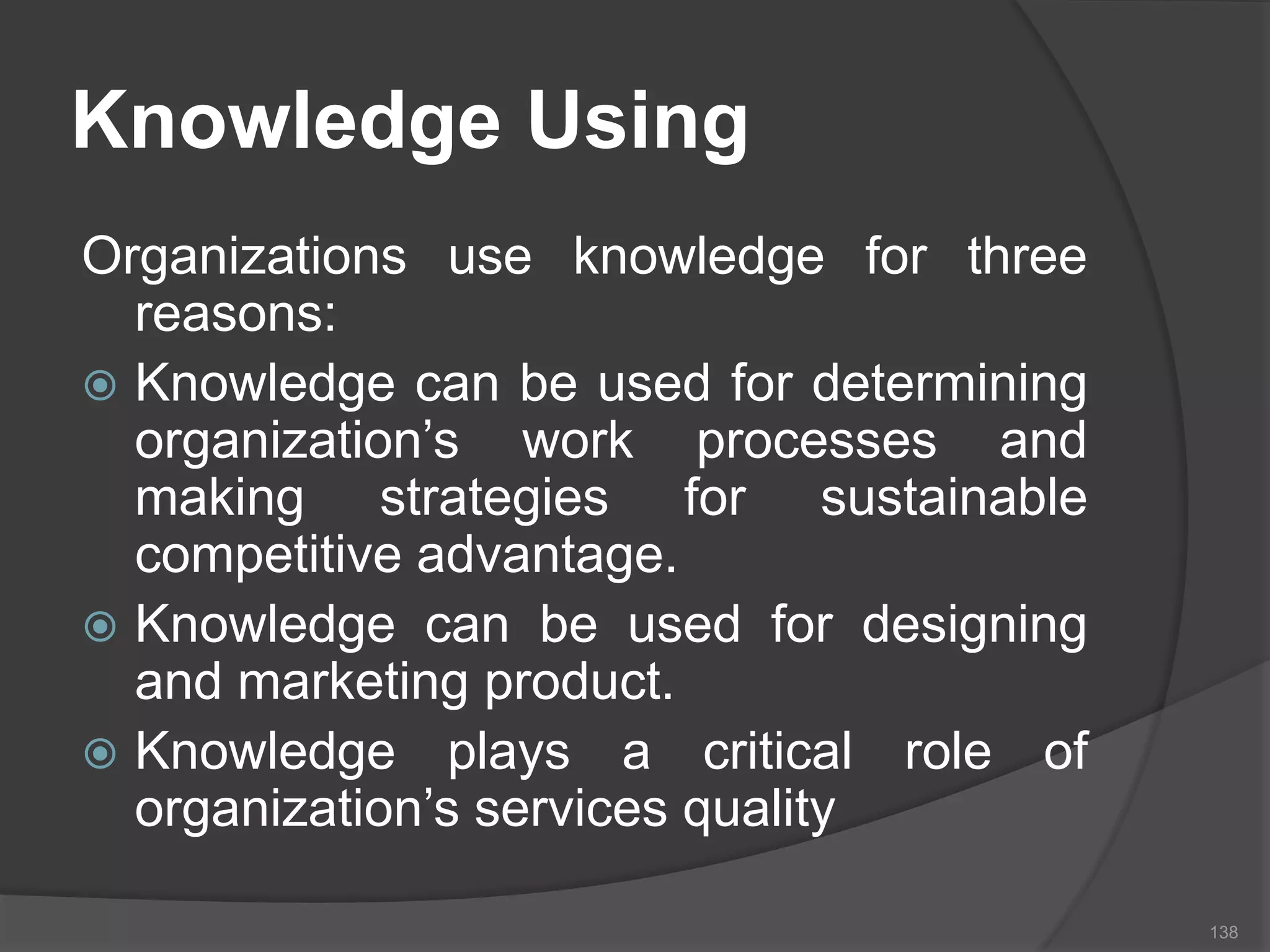 Knowledge Using
Organizations use knowledge for three
reasons:
 Knowledge can be used for determining
organization’s work processes and
making strategies for sustainable
competitive advantage.
 Knowledge can be used for designing
and marketing product.
 Knowledge plays a critical role of
organization’s services quality
138
 