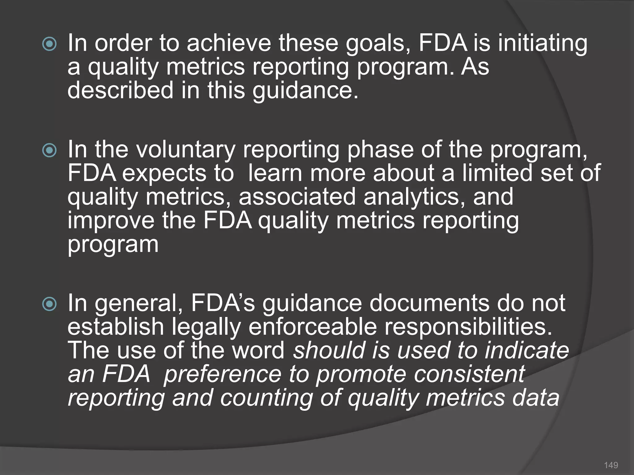  In order to achieve these goals, FDA is initiating
a quality metrics reporting program. As
described in this guidance.
 In the voluntary reporting phase of the program,
FDA expects to learn more about a limited set of
quality metrics, associated analytics, and
improve the FDA quality metrics reporting
program
 In general, FDA’s guidance documents do not
establish legally enforceable responsibilities.
The use of the word should is used to indicate
an FDA preference to promote consistent
reporting and counting of quality metrics data
149
 