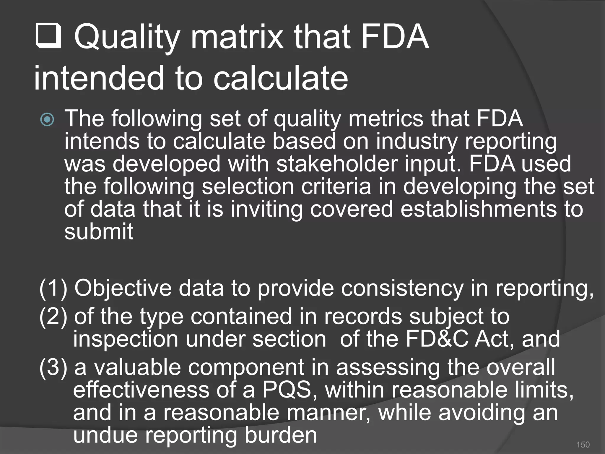 Quality matrix that FDA
intended to calculate
 The following set of quality metrics that FDA
intends to calculate based on industry reporting
was developed with stakeholder input. FDA used
the following selection criteria in developing the set
of data that it is inviting covered establishments to
submit
(1) Objective data to provide consistency in reporting,
(2) of the type contained in records subject to
inspection under section of the FD&C Act, and
(3) a valuable component in assessing the overall
effectiveness of a PQS, within reasonable limits,
and in a reasonable manner, while avoiding an
undue reporting burden 150
 