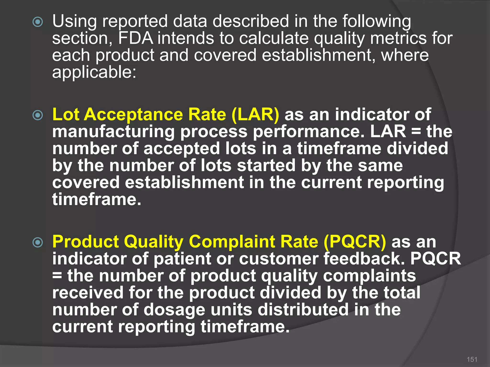  Using reported data described in the following
section, FDA intends to calculate quality metrics for
each product and covered establishment, where
applicable:
 Lot Acceptance Rate (LAR) as an indicator of
manufacturing process performance. LAR = the
number of accepted lots in a timeframe divided
by the number of lots started by the same
covered establishment in the current reporting
timeframe.
 Product Quality Complaint Rate (PQCR) as an
indicator of patient or customer feedback. PQCR
= the number of product quality complaints
received for the product divided by the total
number of dosage units distributed in the
current reporting timeframe.
151
 