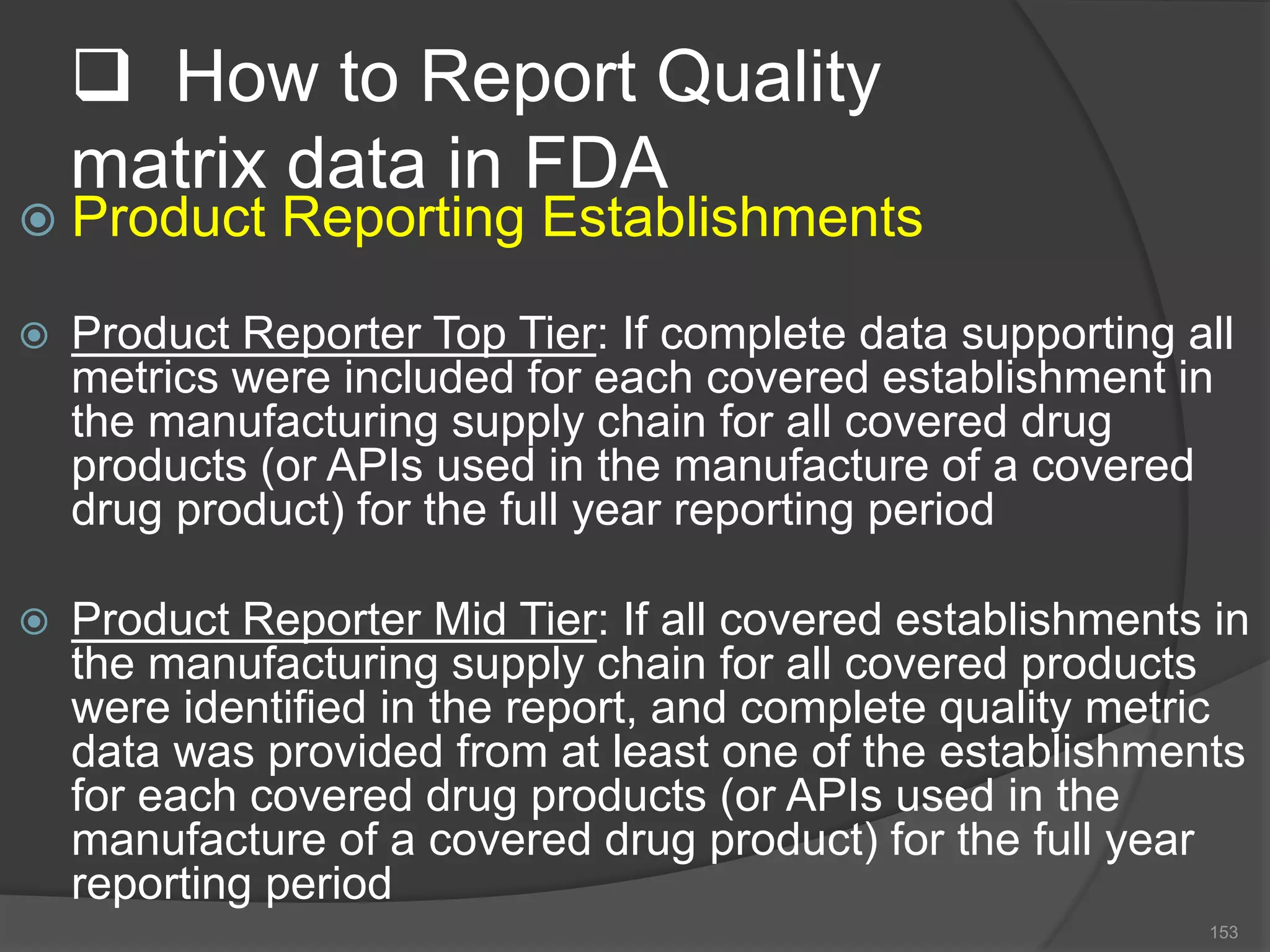  How to Report Quality
matrix data in FDA
 Product Reporting Establishments
 Product Reporter Top Tier: If complete data supporting all
metrics were included for each covered establishment in
the manufacturing supply chain for all covered drug
products (or APIs used in the manufacture of a covered
drug product) for the full year reporting period
 Product Reporter Mid Tier: If all covered establishments in
the manufacturing supply chain for all covered products
were identified in the report, and complete quality metric
data was provided from at least one of the establishments
for each covered drug products (or APIs used in the
manufacture of a covered drug product) for the full year
reporting period
153
 