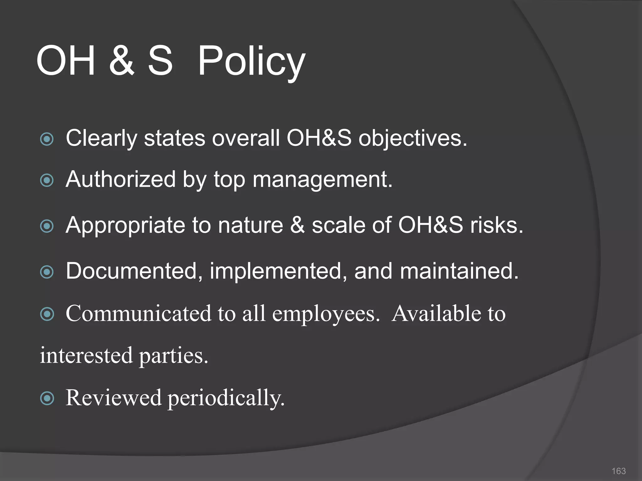 OH & S Policy
 Clearly states overall OH&S objectives.
 Authorized by top management.
 Appropriate to nature & scale of OH&S risks.
 Documented, implemented, and maintained.
 Communicated to all employees. Available to
interested parties.
 Reviewed periodically.
163
 