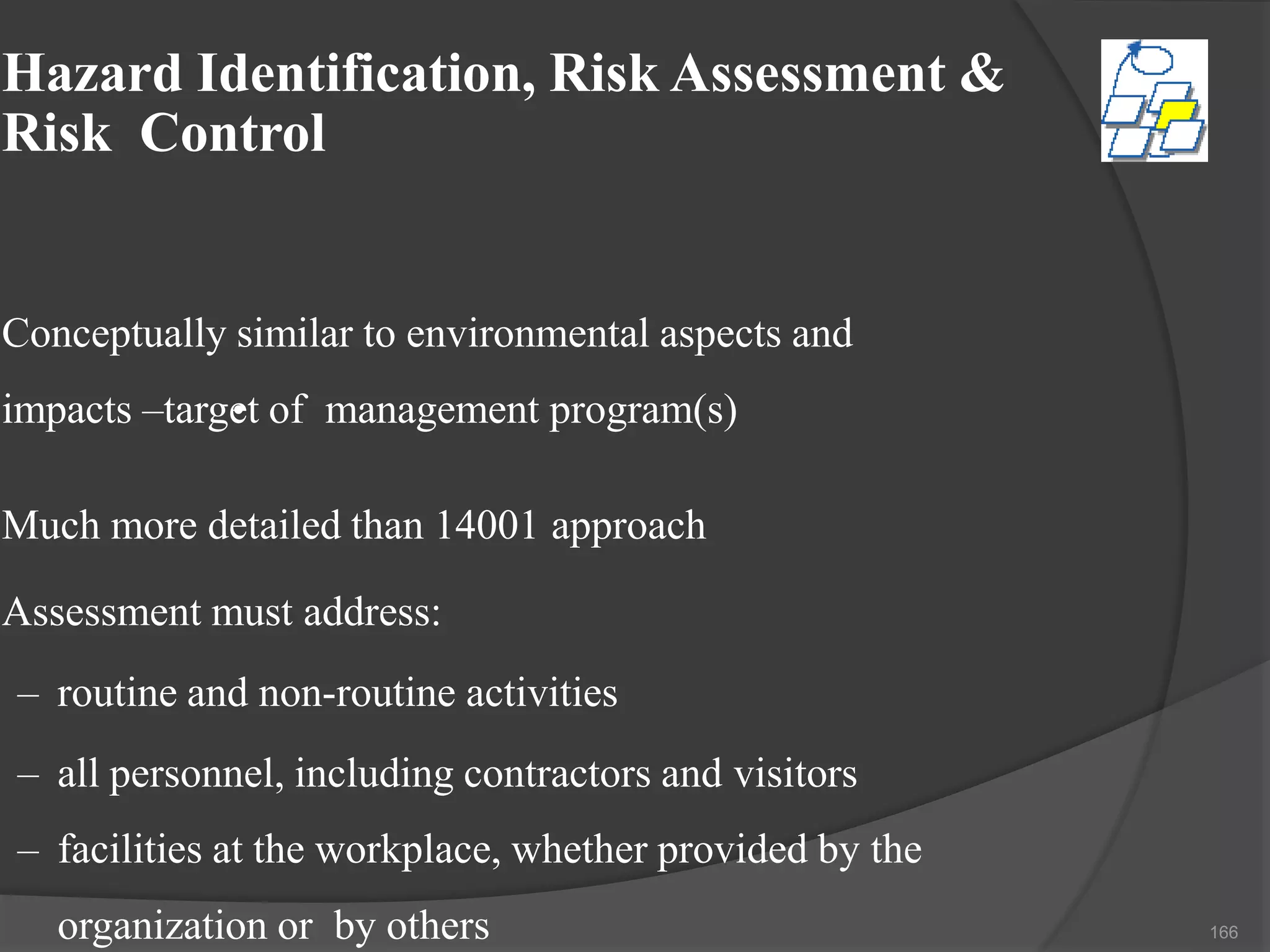 Hazard Identification, Risk Assessment &
Risk Control
Conceptually similar to environmental aspects and
impacts –target of management program(s)•
Much more detailed than 14001 approach
Assessment must address:
– routine and non-routine activities
– all personnel, including contractors and visitors
– facilities at the workplace, whether provided by the
organization or by others 166
 