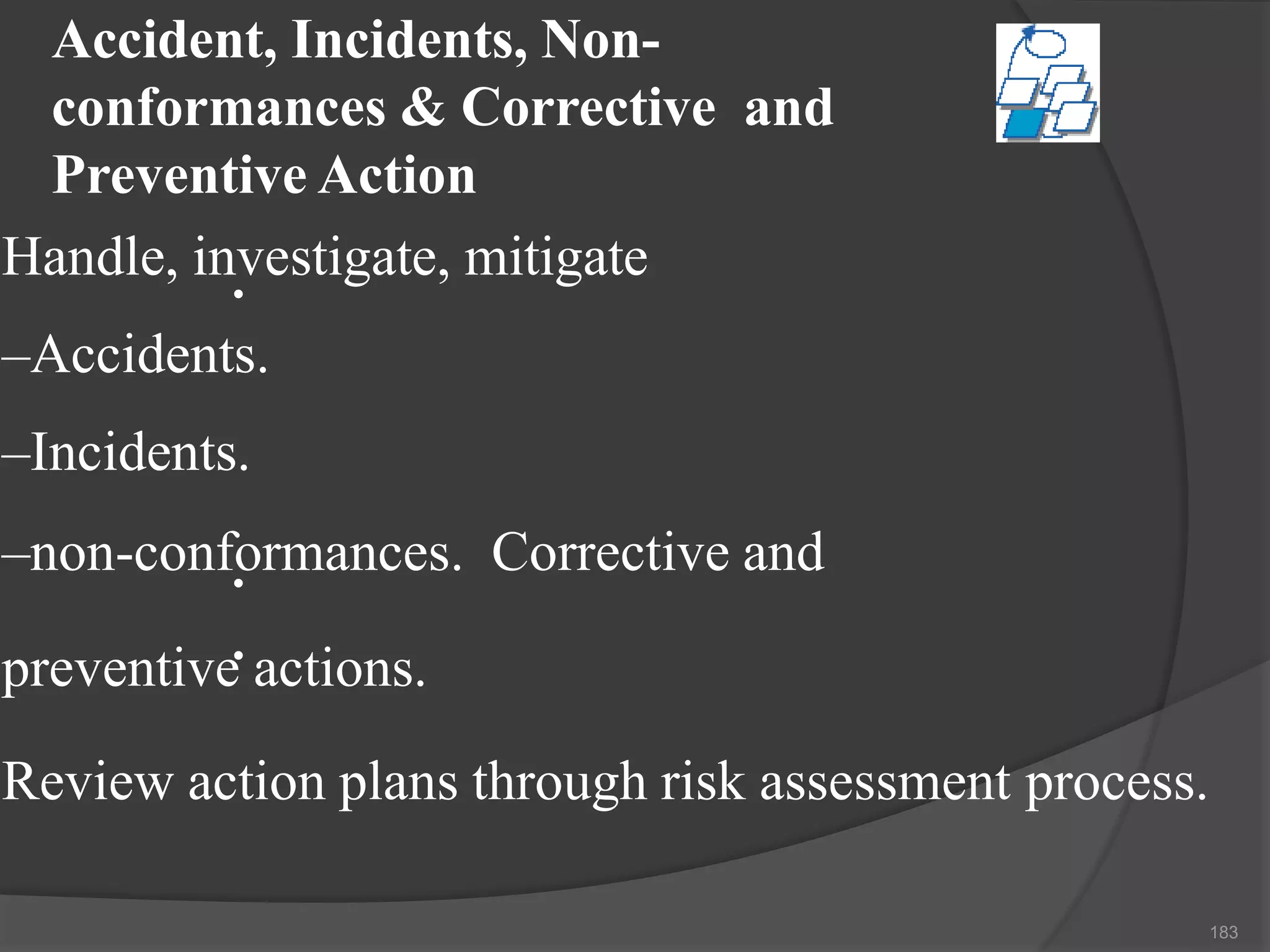 Accident, Incidents, Non-
conformances & Corrective and
Preventive Action
•
•
•
Handle, investigate, mitigate
–Accidents.
–Incidents.
–non-conformances. Corrective and
preventive actions.
Review action plans through risk assessment process.
183
 