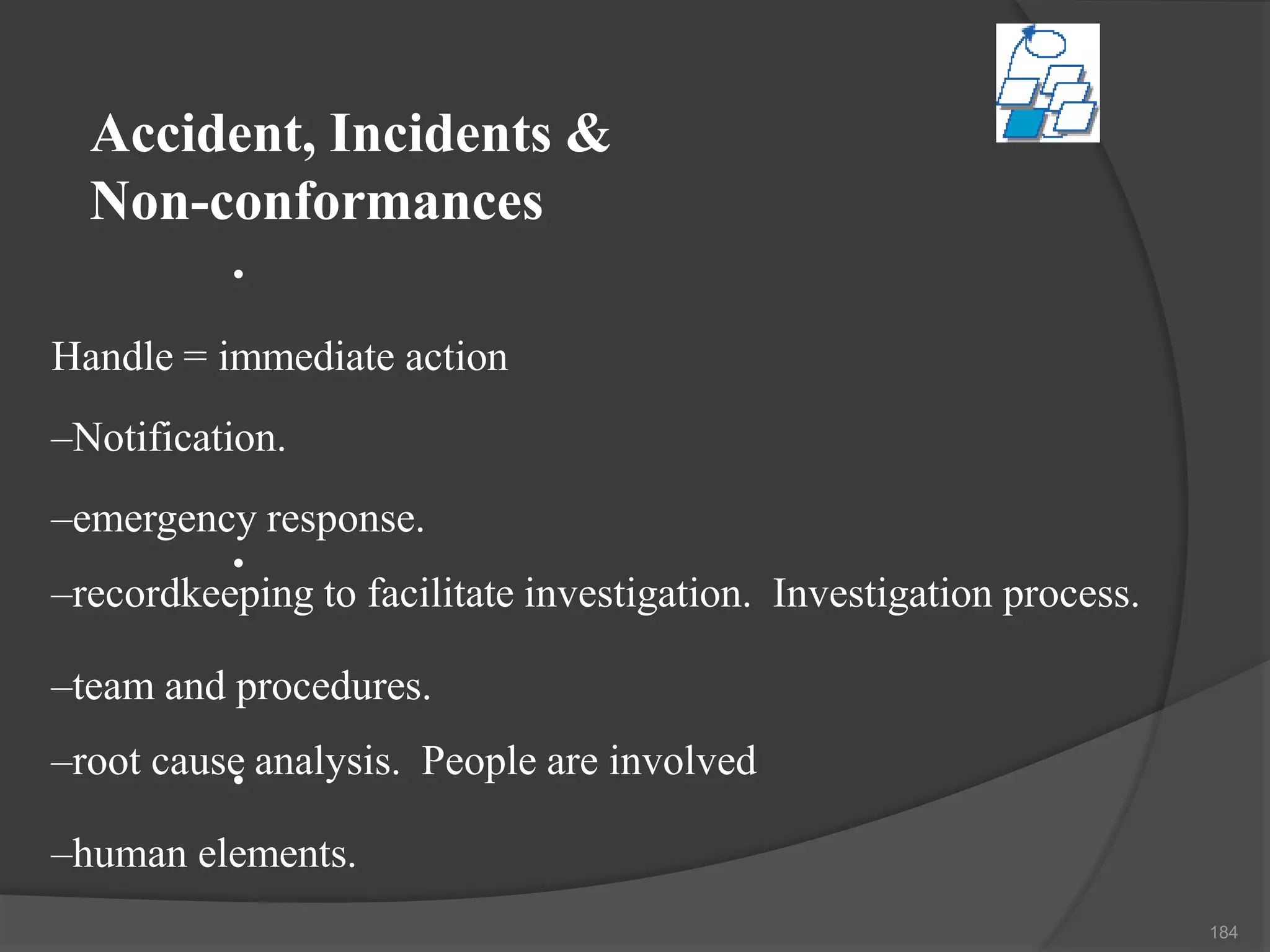 Accident, Incidents &
Non-conformances
•
•
•
Handle = immediate action
–Notification.
–emergency response.
–recordkeeping to facilitate investigation. Investigation process.
–team and procedures.
–root cause analysis. People are involved
–human elements.
184
 