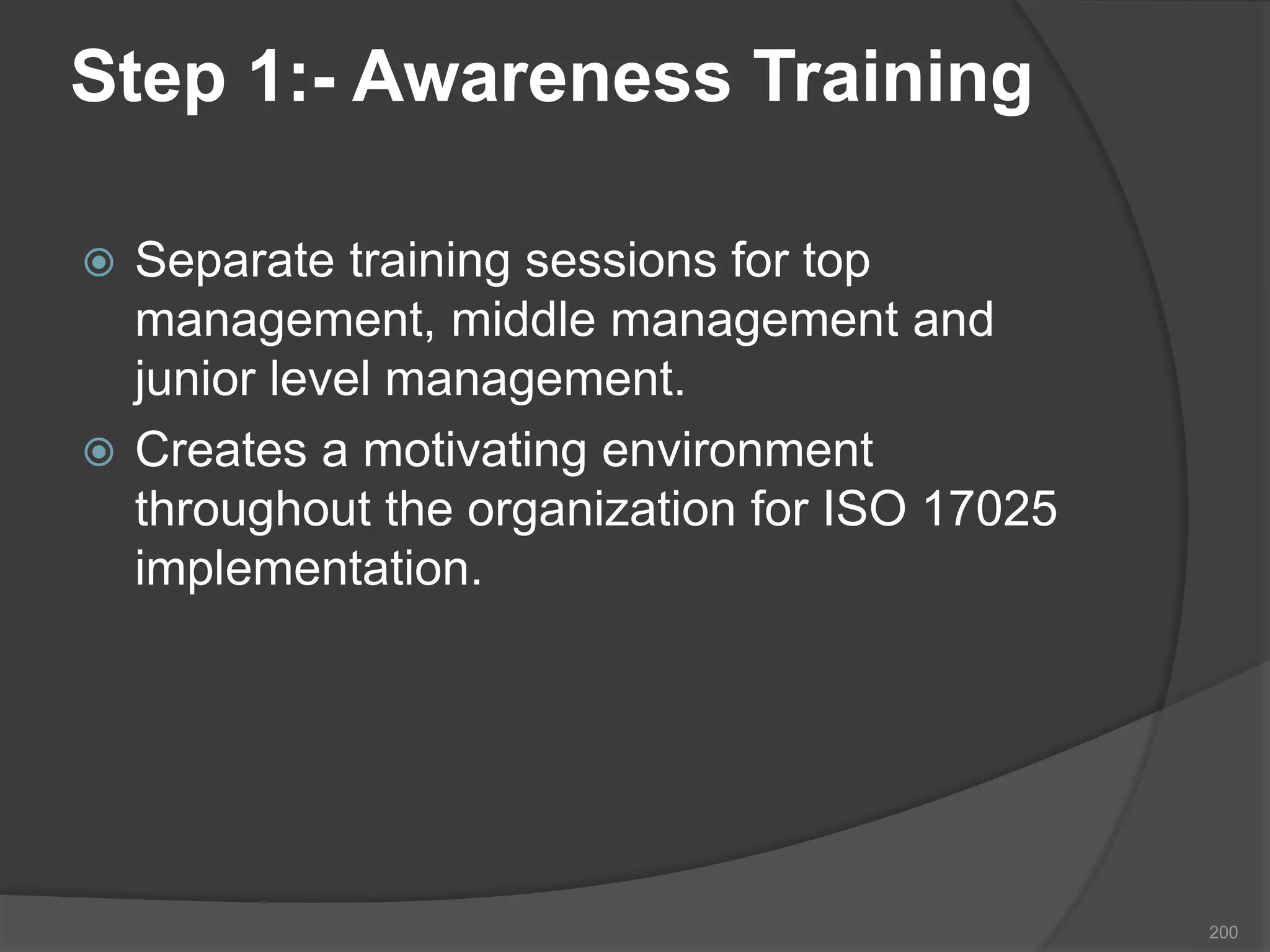 Step 1:- Awareness Training
 Separate training sessions for top
management, middle management and
junior level management.
 Creates a motivating environment
throughout the organization for ISO 17025
implementation.
200
 