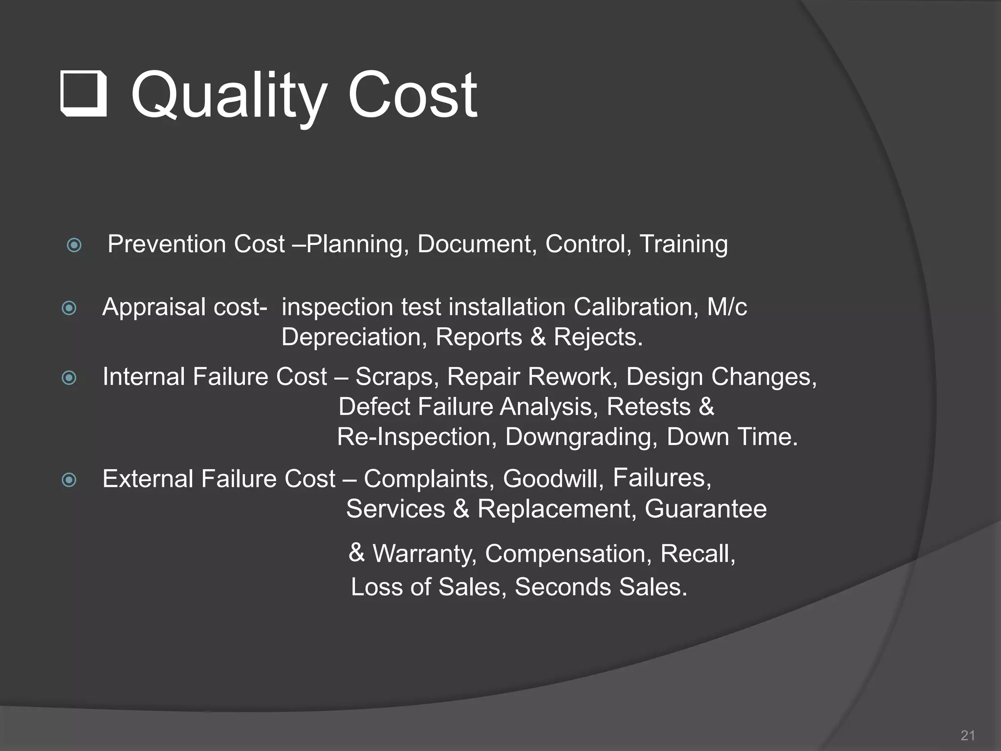  Quality Cost
 Prevention Cost –Planning, Document, Control, Training
 Appraisal cost- inspection test installation Calibration, M/c
Depreciation, Reports & Rejects.
 Internal Failure Cost – Scraps, Repair Rework, Design Changes,
Defect Failure Analysis, Retests &
Re-Inspection, Downgrading, Down Time.
 External Failure Cost – Complaints, Goodwill, Failures,
Services & Replacement, Guarantee
& Warranty, Compensation, Recall,
Loss of Sales, Seconds Sales.
21
 