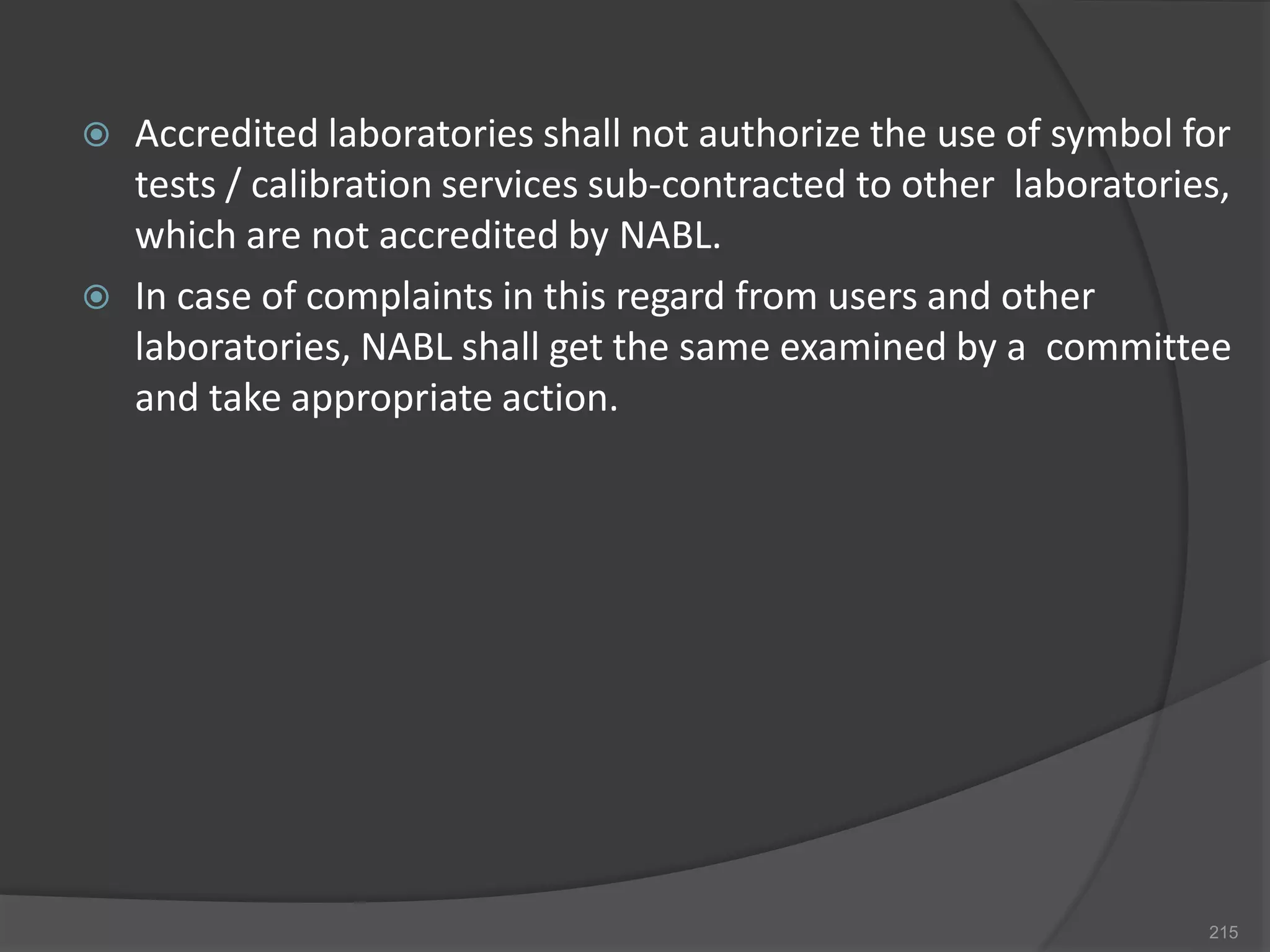 Accredited laboratories shall not authorize the use of symbol for
tests / calibration services sub-contracted to other laboratories,
which are not accredited by NABL.
 In case of complaints in this regard from users and other
laboratories, NABL shall get the same examined by a committee
and take appropriate action.
215
 