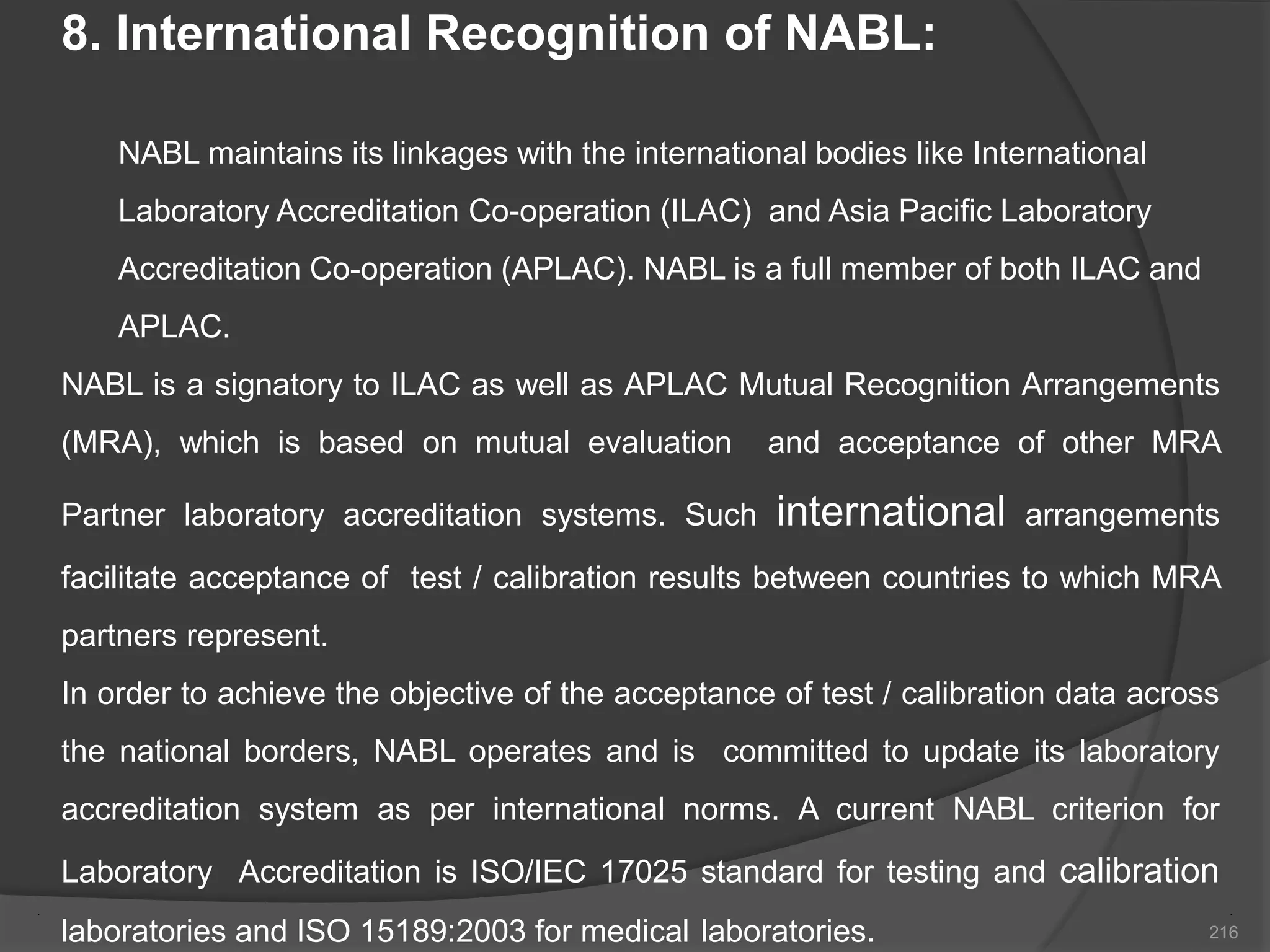 8. International Recognition of NABL:
NABL maintains its linkages with the international bodies like International
Laboratory Accreditation Co-operation (ILAC) and Asia Pacific Laboratory
Accreditation Co-operation (APLAC). NABL is a full member of both ILAC and
APLAC.
NABL is a signatory to ILAC as well as APLAC Mutual Recognition Arrangements
(MRA), which is based on mutual evaluation and acceptance of other MRA
Partner laboratory accreditation systems. Such international arrangements
facilitate acceptance of test / calibration results between countries to which MRA
partners represent.
In order to achieve the objective of the acceptance of test / calibration data across
the national borders, NABL operates and is committed to update its laboratory
accreditation system as per international norms. A current NABL criterion for
Laboratory Accreditation is ISO/IEC 17025 standard for testing and calibration
laboratories and ISO 15189:2003 for medical laboratories. 216
 