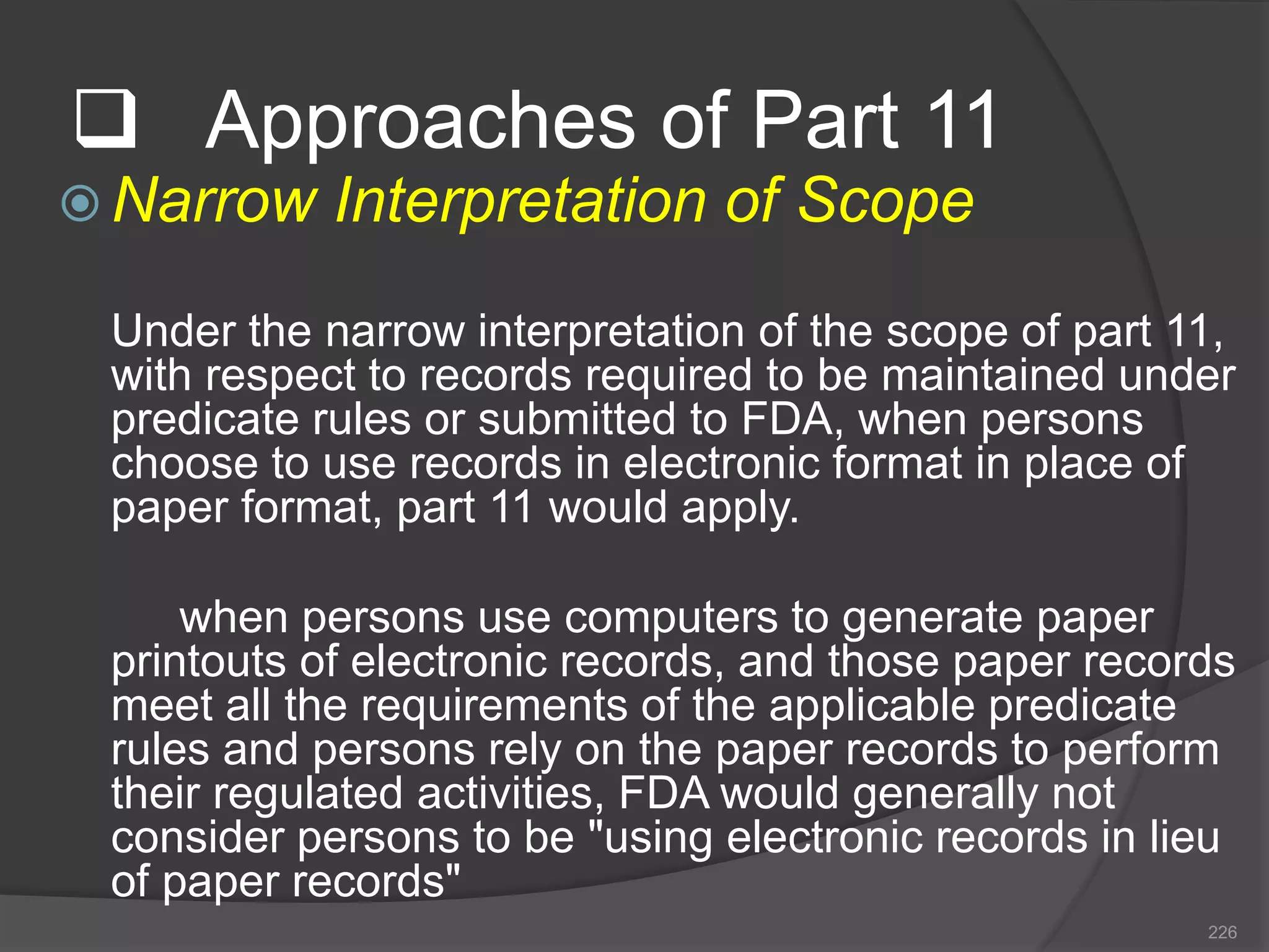  Approaches of Part 11
 Narrow Interpretation of Scope
Under the narrow interpretation of the scope of part 11,
with respect to records required to be maintained under
predicate rules or submitted to FDA, when persons
choose to use records in electronic format in place of
paper format, part 11 would apply.
when persons use computers to generate paper
printouts of electronic records, and those paper records
meet all the requirements of the applicable predicate
rules and persons rely on the paper records to perform
their regulated activities, FDA would generally not
consider persons to be "using electronic records in lieu
of paper records"
226
 