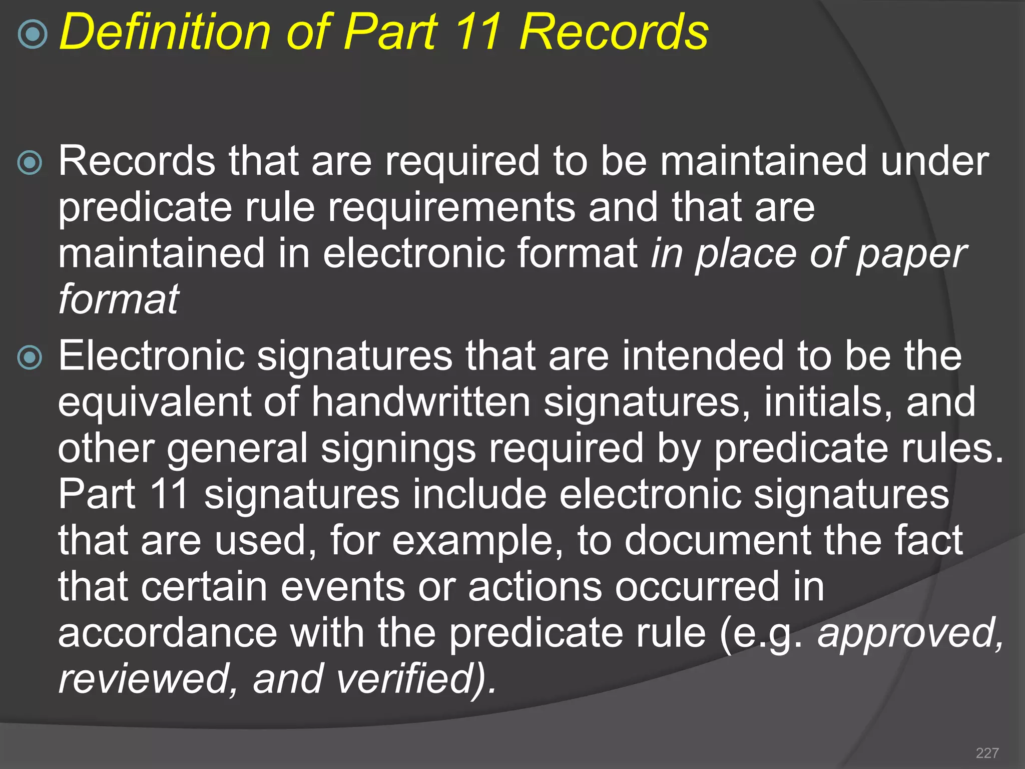  Definition of Part 11 Records
 Records that are required to be maintained under
predicate rule requirements and that are
maintained in electronic format in place of paper
format
 Electronic signatures that are intended to be the
equivalent of handwritten signatures, initials, and
other general signings required by predicate rules.
Part 11 signatures include electronic signatures
that are used, for example, to document the fact
that certain events or actions occurred in
accordance with the predicate rule (e.g. approved,
reviewed, and verified).
227
 