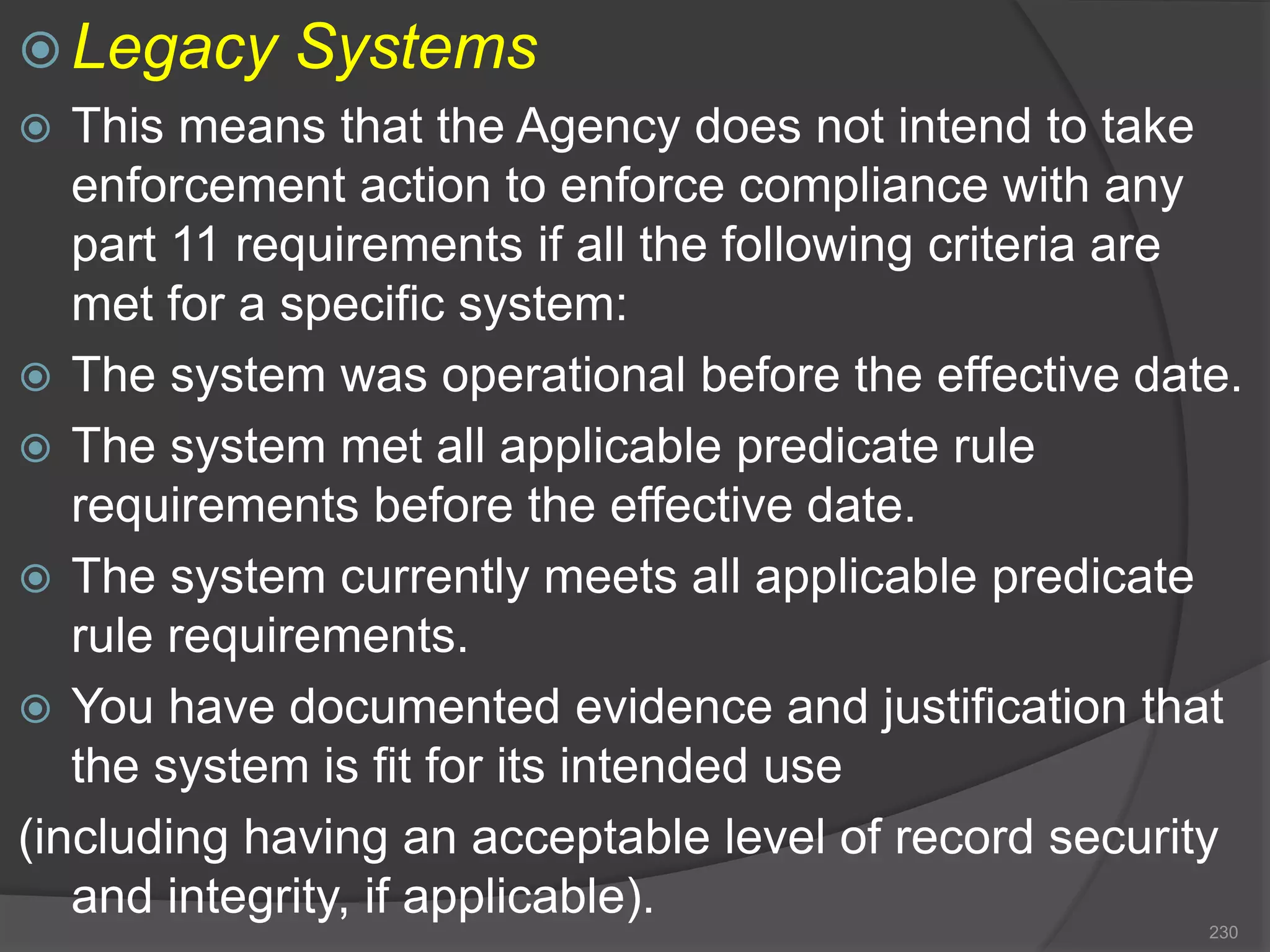 Legacy Systems
 This means that the Agency does not intend to take
enforcement action to enforce compliance with any
part 11 requirements if all the following criteria are
met for a specific system:
 The system was operational before the effective date.
 The system met all applicable predicate rule
requirements before the effective date.
 The system currently meets all applicable predicate
rule requirements.
 You have documented evidence and justification that
the system is fit for its intended use
(including having an acceptable level of record security
and integrity, if applicable).
230
 