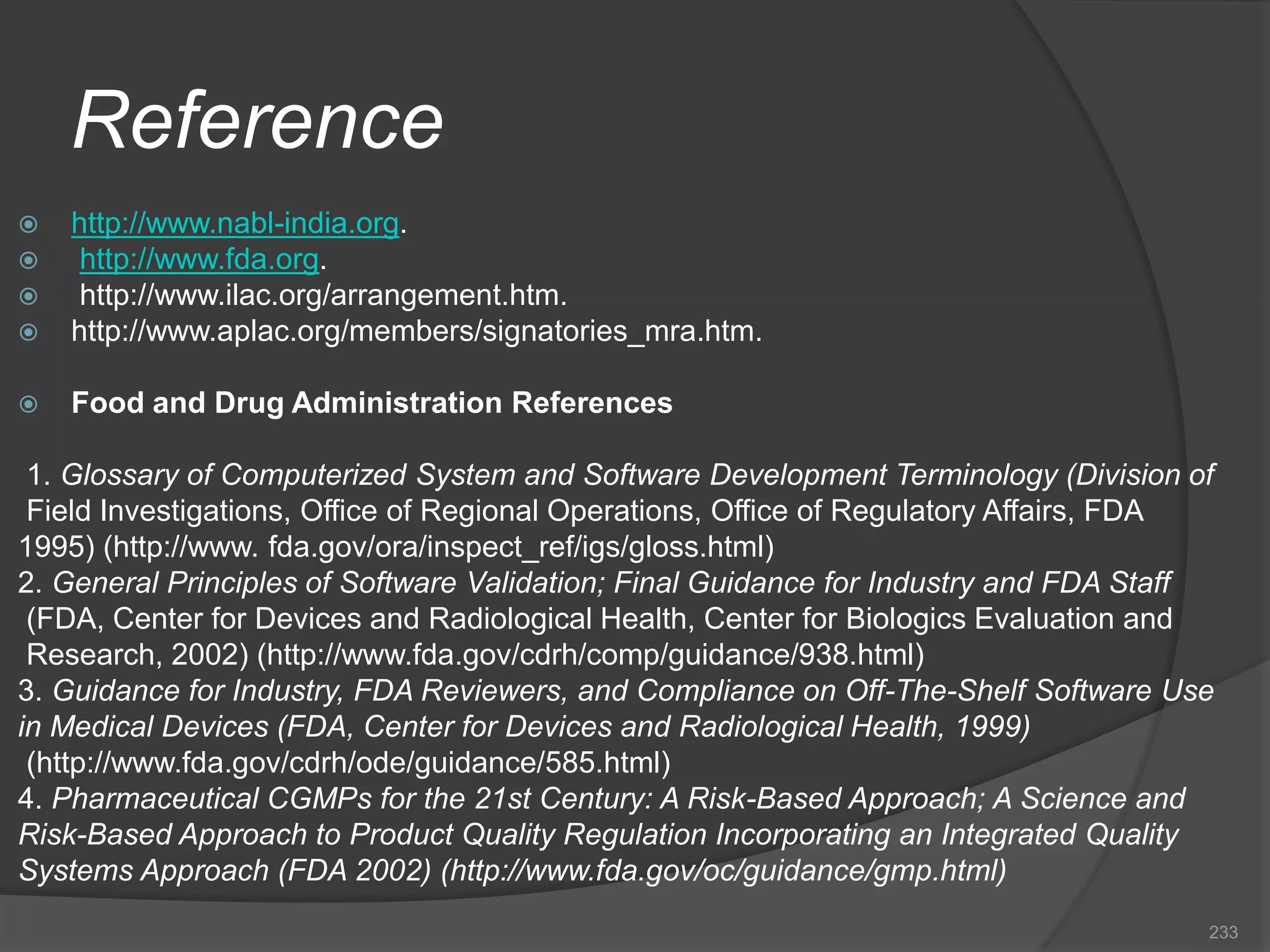 Reference
 http://www.nabl-india.org.
 http://www.fda.org.
 http://www.ilac.org/arrangement.htm.
 http://www.aplac.org/members/signatories_mra.htm.
 Food and Drug Administration References
1. Glossary of Computerized System and Software Development Terminology (Division of
Field Investigations, Office of Regional Operations, Office of Regulatory Affairs, FDA
1995) (http://www. fda.gov/ora/inspect_ref/igs/gloss.html)
2. General Principles of Software Validation; Final Guidance for Industry and FDA Staff
(FDA, Center for Devices and Radiological Health, Center for Biologics Evaluation and
Research, 2002) (http://www.fda.gov/cdrh/comp/guidance/938.html)
3. Guidance for Industry, FDA Reviewers, and Compliance on Off-The-Shelf Software Use
in Medical Devices (FDA, Center for Devices and Radiological Health, 1999)
(http://www.fda.gov/cdrh/ode/guidance/585.html)
4. Pharmaceutical CGMPs for the 21st Century: A Risk-Based Approach; A Science and
Risk-Based Approach to Product Quality Regulation Incorporating an Integrated Quality
Systems Approach (FDA 2002) (http://www.fda.gov/oc/guidance/gmp.html)
233
 
